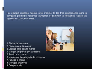 Por ejemplo utilizado nuestro nivel mínimo de las tres exposiciones para la
campaña promedio haríamos aumentar o disminuir la frecuencia según las
siguientes consideraciones:
1.Status de la marca
2.Porcentaje e la marca
3.Lealtad para con la marca
4.Margen de precio por categoría
5.Precio e la marca
6.Interés por la categoría de producto
7.Publico e interés
8.Menajes creativos
9.Competencia
 