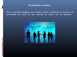 El calendario de medios
Plan o calendario detallado que muestra cuando e distribuirán lo anuncio y lo
comerciales así como en que vehículo de medio han de aparecer.
 