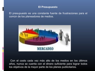 El Presupuesto
El presupuesto es una constante fuente de frustraciones para el
común de los planeadores de medios.
Con el costo cada vez más alto de los medios en los últimos
años, nunca se cuenta con el dinero suficiente para lograr todos
los objetivos de la mayor parte de los planes publicitarios.
 
