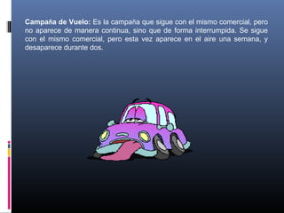 Campaña de Vuelo: Es la campaña que sigue con el mismo comercial, pero
no aparece de manera continua, sino que de forma interrumpida. Se sigue
con el mismo comercial, pero esta vez aparece en el aire una semana, y
desaparece durante dos.
 