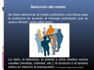 Selección del medio
Se debe determinar el medio publicitario más eficaz para
la audiencia de acuerdo al mensaje publicitario que se
quiera difundir, entre ellos están:
La radio, la televisión, la prensa y otros medios menos
usuales (revistas, volantes, etc.). la duración o el tamaño
estará en relación al presupuesto y la necesidad de llegar al grupo objetivo.
 