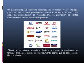 Un plan de campaña se resume la situación en el mercado y las estrategias
y tácticas para las áreas primarias de creatividad y medios, así como otras
áreas de comunicación de mercadotecnia de promoción de ventas,
mercadotecnia directa y relaciones públicas.
El plan de campaña se presenta al cliente un una presentación de negocios
formal. También se resume en un documento escrito que se conoce como
libro de planes.
 