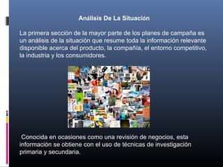 Análisis De La Situación
La primera sección de la mayor parte de los planes de campaña es
un análisis de la situación que resume toda la información relevante
disponible acerca del producto, la compañía, el entorno competitivo,
la industria y los consumidores.
Conocida en ocasiones como una revisión de negocios, esta
información se obtiene con el uso de técnicas de investigación
primaria y secundaria.
 