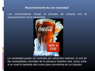 Reconocimiento de una necesidad
Los consumidores inician el proceso de compra con el
reconocimiento de la necesidad.
La necesidad puede ser activada por estímulos internos, si una de
las necesidades normales de la persona (hambre sed, sexo) sube
a un nivel lo bastante alto como para convertirse en un impulso.
 