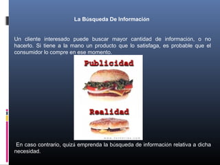 La Búsqueda De Información
Un cliente interesado puede buscar mayor cantidad de información, o no
hacerlo. Si tiene a la mano un producto que lo satisfaga, es probable que el
consumidor lo compre en ese momento.
En caso contrario, quizá emprenda la búsqueda de información relativa a dicha
necesidad.
 