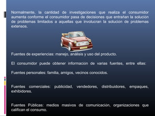 Normalmente, la cantidad de investigaciones que realiza el consumidor
aumenta conforme el consumidor pasa de decisiones que entrañan la solución
de problemas limitados a aquellas que involucran la solución de problemas
extensos.
Fuentes de experiencias: manejo, análisis y uso del producto.
El consumidor puede obtener información de varias fuentes, entre ellas:
Fuentes personales: familia, amigos, vecinos conocidos.
Fuentes comerciales: publicidad, vendedores, distribuidores, empaques,
exhibidores.
Fuentes Públicas: medios masivos de comunicación, organizaciones que
califican el consumo.
 