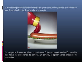 El mercadologo debe conocer la manera en que el consumidor procesa la información
para llegar a la elección de un producto o servicio.
Por desgracia, los consumidores no aplican un único proceso de evaluación, sencillo
para todas las situaciones de compra. En cambio, si operan varios procesos de
evaluación.
 