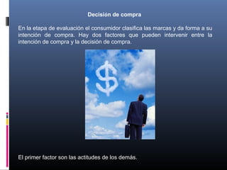 Decisión de compra
En la etapa de evaluación el consumidor clasifica las marcas y da forma a su
intención de compra. Hay dos factores que pueden intervenir entre la
intención de compra y la decisión de compra.
El primer factor son las actitudes de los demás.
 