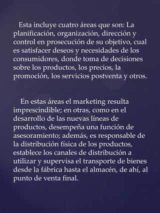 Esta incluye cuatro áreas que son: La
planificación, organización, dirección y
control en prosecución de su objetivo, cual
es satisfacer deseos y necesidades de los
consumidores, donde toma de decisiones
sobre los productos, los precios, la
promoción, los servicios postventa y otros.
En estas áreas el marketing resulta
imprescindible; en otras, como en el
desarrollo de las nuevas líneas de
productos, desempeña una función de
asesoramiento; además, es responsable de
la distribución física de los productos,
establece los canales de distribución a
utilizar y supervisa el transporte de bienes
desde la fábrica hasta el almacén, de ahí, al
punto de venta final.
 