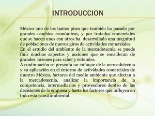INTRODUCCION
México uno de los tantos pises que también ha pasado por
grandes cambios económicos, y por tratados comerciales
que se hacen unos con otros ha desarrollado una magnitud
de poblaciones de nuevos giros de actividades comerciales.
En el estudio del ambiente de la mercadotecnia se puede
fluir muchos aspectos y acciones que se consideran de
grandes razones para saber y entender.
A continuación se presenta un enfoque de la mercadotecnia
y su aplicación en el entorno de actividades comerciales de
nuestro México, factores del medio ambiente que afectan a
la mercadotecnia, analizar la importancia de la
competencia, intermediarios y proveedores dentro de las
decisiones de la empresa y hasta los factores que influyen en
todo esta causa ambiental.
 