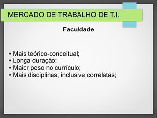 MERCADO DE TRABALHO DE T.I.
● Mais teórico-conceitual;
● Longa duração;
● Maior peso no currículo;
● Mais disciplinas, inclusive correlatas;
Faculdade
 