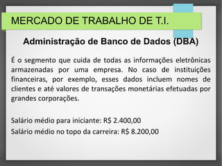 MERCADO DE TRABALHO DE T.I.
É o segmento que cuida de todas as informações eletrônicas
armazenadas por uma empresa. No caso de instituições
financeiras, por exemplo, esses dados incluem nomes de
clientes e até valores de transações monetárias efetuadas por
grandes corporações.
Salário médio para iniciante: R$ 2.400,00
Salário médio no topo da carreira: R$ 8.200,00
Administração de Banco de Dados (DBA)
 