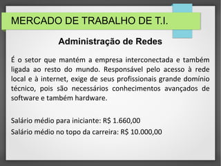 MERCADO DE TRABALHO DE T.I.
É o setor que mantém a empresa interconectada e também
ligada ao resto do mundo. Responsável pelo acesso à rede
local e à internet, exige de seus profissionais grande domínio
técnico, pois são necessários conhecimentos avançados de
software e também hardware.
Salário médio para iniciante: R$ 1.660,00
Salário médio no topo da carreira: R$ 10.000,00
Administração de Redes
 