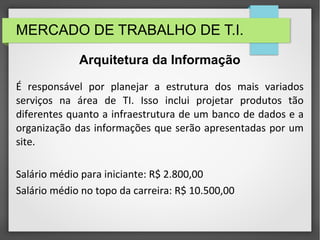 MERCADO DE TRABALHO DE T.I.
É responsável por planejar a estrutura dos mais variados
serviços na área de TI. Isso inclui projetar produtos tão
diferentes quanto a infraestrutura de um banco de dados e a
organização das informações que serão apresentadas por um
site.
Salário médio para iniciante: R$ 2.800,00
Salário médio no topo da carreira: R$ 10.500,00
Arquitetura da Informação
 