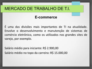 MERCADO DE TRABALHO DE T.I.
É uma das divisões mais importantes de TI na atualidade.
Envolve o desenvolvimento e manutenção de sistemas de
comércio eletrônico, como os utilizados nos grandes sites de
varejo, por exemplo.
Salário médio para iniciante: R$ 2.900,00
Salário médio no topo da carreira: R$ 15.000,00
E-commerce
 