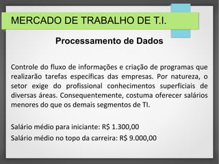 MERCADO DE TRABALHO DE T.I.
Controle do fluxo de informações e criação de programas que
realizarão tarefas específicas das empresas. Por natureza, o
setor exige do profissional conhecimentos superficiais de
diversas áreas. Consequentemente, costuma oferecer salários
menores do que os demais segmentos de TI.
Salário médio para iniciante: R$ 1.300,00
Salário médio no topo da carreira: R$ 9.000,00
Processamento de Dados
 