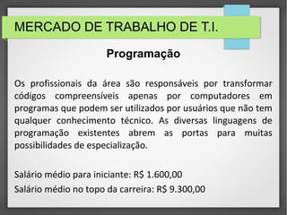 MERCADO DE TRABALHO DE T.I.
Os profissionais da área são responsáveis por transformar
códigos compreensíveis apenas por computadores em
programas que podem ser utilizados por usuários que não tem
qualquer conhecimento técnico. As diversas linguagens de
programação existentes abrem as portas para muitas
possibilidades de especialização.
Salário médio para iniciante: R$ 1.600,00
Salário médio no topo da carreira: R$ 9.300,00
Programação
 