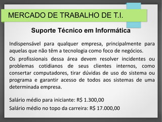 MERCADO DE TRABALHO DE T.I.
Indispensável para qualquer empresa, principalmente para
aquelas que não têm a tecnologia como foco de negócios.
Os profissionais dessa área devem resolver incidentes ou
problemas cotidianos de seus clientes internos, como
consertar computadores, tirar dúvidas de uso do sistema ou
programa e garantir acesso de todos aos sistemas de uma
determinada empresa.
Salário médio para iniciante: R$ 1.300,00
Salário médio no topo da carreira: R$ 17.000,00
Suporte Técnico em Informática
 