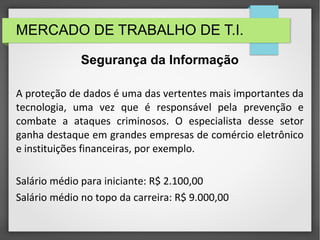 MERCADO DE TRABALHO DE T.I.
A proteção de dados é uma das vertentes mais importantes da
tecnologia, uma vez que é responsável pela prevenção e
combate a ataques criminosos. O especialista desse setor
ganha destaque em grandes empresas de comércio eletrônico
e instituições financeiras, por exemplo.
Salário médio para iniciante: R$ 2.100,00
Salário médio no topo da carreira: R$ 9.000,00
Segurança da Informação
 