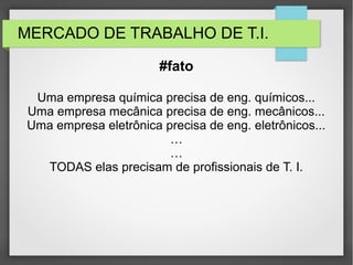 MERCADO DE TRABALHO DE T.I.
Uma empresa química precisa de eng. químicos...
Uma empresa mecânica precisa de eng. mecânicos...
Uma empresa eletrônica precisa de eng. eletrônicos...
…
…
TODAS elas precisam de profissionais de T. I.
#fato
 