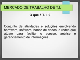 MERCADO DE TRABALHO DE T.I.
Conjunto de atividades e soluções envolvendo
hardware, software, banco de dados, e redes que
atuam para facilitar o acesso, análise e
gerenciamento de informações.
O que é T. I. ?
 