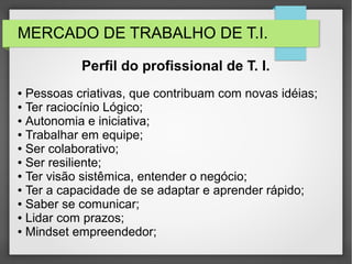 MERCADO DE TRABALHO DE T.I.
● Pessoas criativas, que contribuam com novas idéias;
● Ter raciocínio Lógico;
● Autonomia e iniciativa;
● Trabalhar em equipe;
● Ser colaborativo;
● Ser resiliente;
● Ter visão sistêmica, entender o negócio;
● Ter a capacidade de se adaptar e aprender rápido;
● Saber se comunicar;
● Lidar com prazos;
● Mindset empreendedor;
Perfil do profissional de T. I.
 