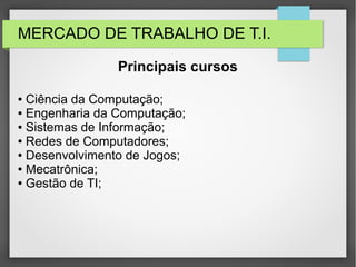 MERCADO DE TRABALHO DE T.I.
● Ciência da Computação;
● Engenharia da Computação;
● Sistemas de Informação;
● Redes de Computadores;
● Desenvolvimento de Jogos;
● Mecatrônica;
● Gestão de TI;
Principais cursos
 