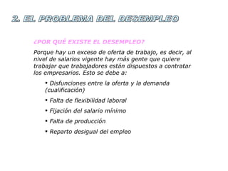 2. EL PROBLEMA DEL DESEMPLEO ¿POR QUÉ EXISTE EL DESEMPLEO? Porque hay un exceso de oferta de trabajo, es decir, al nivel de salarios vigente hay más gente que quiere trabajar que trabajadores están dispuestos a contratar los empresarios. Esto se debe a: Disfunciones entre la oferta y la demanda (cualificación) Falta de flexibilidad laboral Fijación del salario mínimo Falta de producción Reparto desigual del empleo 