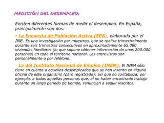MEDICIÓN DEL DESEMPLEO: Existen diferentes formas de medir el desempleo. En España, principalmente son dos: La Encuesta de Población Activa (EPA ),  elaborada por el INE.  Es una investigación por muestreo, que se realiza trimestralmente durante seis trimestres consecutivos en aproximadamente 65.000 viviendas familiares (lo que supone obtener información de unas 200.000 personas) en todo el territorio nacional. Las entrevistas son personalmente o por teléfono. La del Instituto Nacional de Empleo (INEM).   El INEM sólo tiene en cuenta a aquellos desempleados que se han inscrito en alguna oficina de este organismo (paro registrado); así que no contabiliza, por ejemplo, a todas aquellas personas que, al no haber encontrado trabajo durante un largo periodo de tiempo, renuncian a seguir inscritos. 