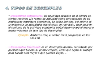 4. TIPOS DE DESEMPLEO Desempleo estructural :  es aquel que subsiste en el tiempo en  ciertas regiones y/o ramas de actividad como consecuencia de su inadecuada estructura económica. La causa principal del mismo es la existencia de actividades económicas en regresión, cuyo peso en el conjunto de la actividad económica global determinará el mayor o menor volumen de este tipo de desempleo. Ejemplo:  Astilleros Izar, el sector textil prieguense en los    años 50 Desempleo friccional :  es un desempleo normal, constituido por personas que buscan su primer empleo, otras que dejan su trabajo para buscar otro mejor o que quieren viajar,… 