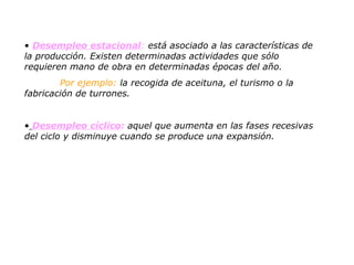 Desempleo estacional :  está asociado a las características de la producción. Existen determinadas actividades que sólo requieren mano de obra en determinadas épocas del año.  Por ejemplo:  la recogida de aceituna, el turismo o la  fabricación de turrones.  Desempleo cíclico :  aquel que aumenta en las fases recesivas del ciclo y disminuye cuando se produce una expansión. 