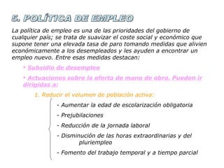 5. POLÍTICA DE EMPLEO La política de empleo es una de las prioridades del gobierno de cualquier país; se trata de suavizar el coste social y económico que supone tener una elevada tasa de paro tomando medidas que alivien económicamente a los desempleados y les ayuden a encontrar un empleo nuevo. Entre esas medidas destacan: Subsidio de desempleo Actuaciones sobre la oferta de mano de obra. Pueden ir dirigidas a: 1. Reducir el volumen de población activa: - Aumentar la edad de escolarización obligatoria - Prejubilaciones - Reducción de la jornada laboral  - Disminución de las horas extraordinarias y del  pluriempleo - Fomento del trabajo temporal y a tiempo parcial 