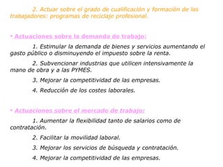 2. Actuar sobre el grado de cualificación y formación de los  trabajadores: programas de reciclaje profesional. Actuaciones sobre la demanda de trabajo: 1. Estimular la demanda de bienes y servicios aumentando el  gasto público o disminuyendo el impuesto sobre la renta. 2. Subvencionar industrias que utilicen intensivamente la  mano de obra y a las PYMES. 3. Mejorar la competitividad de las empresas.  4. Reducción de los costes laborales. Actuaciones sobre el mercado de trabajo: 1. Aumentar la flexibilidad tanto de salarios como de  contratación. 2. Facilitar la movilidad laboral. 3. Mejorar los servicios de búsqueda y contratación. 4. Mejorar la competitividad de las empresas. 