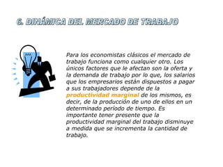 6. DINÁMICA DEL MERCADO DE TRABAJO Para los economistas clásicos el mercado de trabajo funciona como cualquier otro. Los únicos factores que le afectan son la oferta y la demanda de trabajo por lo que, los salarios que los empresarios están dispuestos a pagar a sus trabajadores depende de la  productividad marginal  de los mismos, es decir, de la producción de uno de ellos en un determinado período de tiempo. Es importante tener presente que la productividad marginal del trabajo disminuye a medida que se incrementa la cantidad de trabajo. 