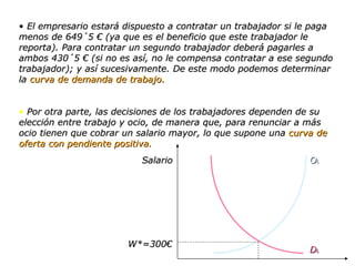 El empresario estará dispuesto a contratar un trabajador si le paga menos de 649´5 € (ya que es el beneficio que este trabajador le reporta). Para contratar un segundo trabajador deberá pagarles a ambos 430´5 € (si no es así, no le compensa contratar a ese segundo trabajador); y así sucesivamente. De este modo podemos determinar la  curva de demanda de trabajo. Por otra parte, las decisiones de los trabajadores dependen de su elección entre trabajo y ocio, de manera que, para renunciar a más ocio tienen que cobrar un salario mayor, lo que supone una  curva de oferta con pendiente positiva. Salario W*=300€ O L D L 