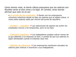 Como hemos visto, la teoría clásica presupone que los salarios son flexibles tanto al alza como a la baja. En cambio, otras teorías afirman que esto no es así: La acción de los sindicatos      Pactan con los empresarios convenios colectivos donde se fijan los salarios que se deben cobrar. A veces estos salarios están por encima del punto de equilibrio. Insiders – outsiders      Las reducciones de salarios las sufren los empleados nuevos o los temporales, pero no los fijos. Contratos implícitos      Los trabajadores aceptan cobrar menos de lo que deberían si la empresa va bien, a cambio de que sus salarios no bajen demasiado cuando la empresa vaya mal. Salarios de eficiencia      Los empresarios mantienen elevados los salarios para motivar e incentivar a sus trabajadores. 