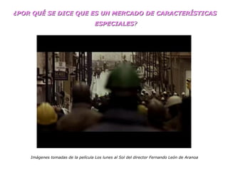 ¿POR QUÉ SE DICE QUE ES UN MERCADO DE CARACTERÍSTICAS  ESPECIALES ? Imágenes tomadas de la película Los lunes al Sol del director Fernando León de Aranoa 