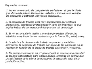 Hay varias razones: 1. No es un mercado de competencia perfecta en el que la oferta y la demanda actúen libremente: salarios mínimos, intervención de sindicatos y patronal, convenios colectivos,… 2. El mercado de trabajo está muy segmentado por sectores productivos, categorías profesionales y tipos de empresas, lo que impide hablar de un mercado único y universal de trabajo. 3. El W* es un salario medio, sin embargo existen diferencias salariales muy importantes motivadas por la formación, edad, sexo,… 4. La oferta y la demanda de trabajo responden a variables diferentes: la demanda de trabajo por parte de las empresas no se realizan en función de la oferta de trabajo existente y, viceversa. 5. No puede encontrarse un p* para el cual se alcance una cantidad de trabajo satisfactoria para ambas partes, teniendo en cuenta que la satisfacción de la oferta de trabajo es la ocupación total de la población activa. 