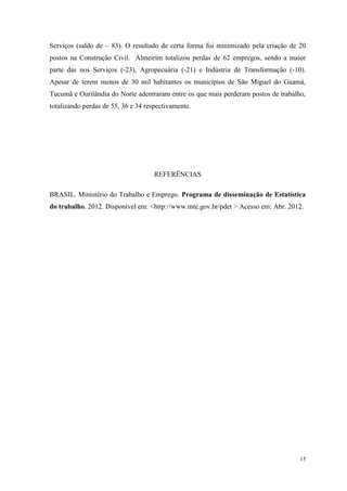 Serviços (saldo de – 83). O resultado de certa forma foi minimizado pela criação de 20
postos na Construção Civil. Almeirím totalizou perdas de 62 empregos, sendo a maior
parte das nos Serviços (-23), Agropecuária (-21) e Indústria de Transformação (-10).
Apesar de terem menos de 30 mil habitantes os municípios de São Miguel do Guamá,
Tucumã e Ourilândia do Norte adentraram entre os que mais perderam postos de trabalho,
totalizando perdas de 55, 36 e 34 respectivamente.




                                     REFERÊNCIAS

BRASIL. Ministério do Trabalho e Emprego. Programa de disseminação de Estatística
do trabalho. 2012. Disponível em: <http://www.mte.gov.br/pdet > Acesso em: Abr. 2012.




                                                                                    15
 