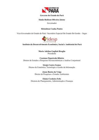 Governo do Estado do Pará

                          Simão Robison Oliveira Jatene
                                    Governador

                             Helenilson Cunha Pontes

Vice-Governador do Estado do Pará / Secretário Especial De Estado De Gestão – Seges




      Instituto do Desenvolvimento Econômico, Social e Ambiental do Pará


                          Maria Adelina Guglioti Braglia
                                   Presidente

                           Cassiano Figueiredo Ribeiro
       Diretor de Estudos e Pesquisas Socioeconômicas e Análise Conjuntural

                                Sérgio Castro Gomes
              Diretor de Estatística, Tecnologia e Gestão da Informação

                               Jonas Bastos da Veiga
                     Diretor de Pesquisas e Estudos Ambientais

                               Elaine Cordeiro Felix
                Diretora de Planejamento, Administração e Finanças




                                                                                      2
 