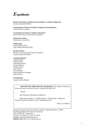 Expediente
Diretor de Estudos e Pesquisas Socioeconômicas e Análise Conjuntural:
Cassiano Figueiredo Ribeiro

Coordenadoria Técnica de Estudos e Pesquisas Socioeconômicas:
Celeste Ferreira Lourenço

Coordenação de Núcleo de Análise Conjuntural:
Rosinete das Graças Farias Nonato Navegantes

Elaboração Técnica:
David Costa Correia Silva

Colaboração:
Edson da Silva e Silva
Jorge Eduardo Macedo Simões

Revisão Técnica:
Rosinete das Graças Farias Nonato Navegantes.
Cassiano Figueiredo Ribeiro.

Comissão Editorial
Andréa Pinheiro
Andréa Coelho
Anna Márcia Muniz
Cassiano Ribeiro
Glauber Ribeiro
Jonas Bastos
Lucia Andrade
Sérgio Rodrigues Fernandes
Sergio Gomes

Normalização:
Glauber da Silva Ribeiro



         BOLETIM DO MERCADO DE TRABALHO, 2012. Belém: Instituto de
  Desenvolvimento Econômico, Social e Ambiental do Pará, 2012.

           Mensal

         30p. (Boletim do Mercado de trabalho, 8)

       1. Mercado de trabalho. 2. Trabalho formal. 3. Pará (Estado). Instituto do
  Desenvolvimento Econômico, Social e Ambiental do Pará.

                                                                    CDD. 331.12098115



Instituto do Desenvolvimento Econômico, Social e Ambiental do Pará – IDESP
Rua Municipalidade 1461. Bairro do Umarizal
CEP: 66.050-350 – Belém/Pará
Tel: (91)1. Mercado/ de trabalho. 2. Trabalho formal. 3. Pará (Estado). Instituto
          3321-0600 Fax: (91) 3321-0610
E-mail: comunicação@idesp.pa.gov.br Social e Ambiental do Pará.
   do Desenvolvimento Econômico,
Disponível em: http://www.idesp.pa.gov.br
                                                        CDD. 331.12098115
                                                                                        3
 