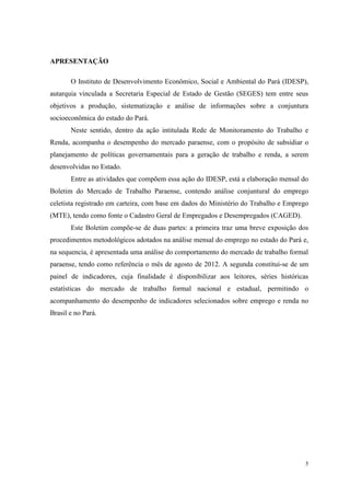 APRESENTAÇÃO

       O Instituto de Desenvolvimento Econômico, Social e Ambiental do Pará (IDESP),
autarquia vinculada a Secretaria Especial de Estado de Gestão (SEGES) tem entre seus
objetivos a produção, sistematização e análise de informações sobre a conjuntura
socioeconômica do estado do Pará.
       Neste sentido, dentro da ação intitulada Rede de Monitoramento do Trabalho e
Renda, acompanha o desempenho do mercado paraense, com o propósito de subsidiar o
planejamento de políticas governamentais para a geração de trabalho e renda, a serem
desenvolvidas no Estado.
       Entre as atividades que compõem essa ação do IDESP, está a elaboração mensal do
Boletim do Mercado de Trabalho Paraense, contendo análise conjuntural do emprego
celetista registrado em carteira, com base em dados do Ministério do Trabalho e Emprego
(MTE), tendo como fonte o Cadastro Geral de Empregados e Desempregados (CAGED).
       Este Boletim compõe-se de duas partes: a primeira traz uma breve exposição dos
procedimentos metodológicos adotados na análise mensal do emprego no estado do Pará e,
na sequencia, é apresentada uma análise do comportamento do mercado de trabalho formal
paraense, tendo como referência o mês de agosto de 2012. A segunda constitui-se de um
painel de indicadores, cuja finalidade é disponibilizar aos leitores, séries históricas
estatísticas do mercado de trabalho formal nacional e estadual, permitindo o
acompanhamento do desempenho de indicadores selecionados sobre emprego e renda no
Brasil e no Pará.




                                                                                      5
 