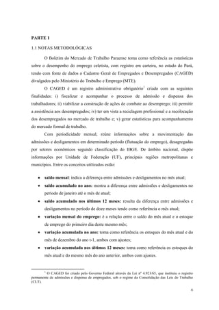 PARTE 1

1.1 NOTAS METODOLÓGICAS

        O Boletim do Mercado de Trabalho Paraense toma como referência as estatísticas
sobre o desempenho do emprego celetista, com registro em carteira, no estado do Pará,
tendo com fonte de dados o Cadastro Geral de Empregados e Desempregados (CAGED)
divulgados pelo Ministério do Trabalho e Emprego (MTE).
        O CAGED é um registro administrativo obrigatório1 criado com as seguintes
finalidades: i) fiscalizar e acompanhar o processo de admissão e dispensa dos
trabalhadores; ii) viabilizar a construção de ações de combate ao desemprego; iii) permitir
a assistência aos desempregados; iv) ter em vista a reciclagem profissional e a recolocação
dos desempregados no mercado de trabalho e; v) gerar estatísticas para acompanhamento
do mercado formal de trabalho.
        Com periodicidade mensal, reúne informações sobre a movimentação das
admissões e desligamentos em determinado período (flutuação do emprego), desagregadas
por setores econômicos segundo classificação do IBGE. De âmbito nacional, dispõe
informações por Unidade de Federação (UF), principais regiões metropolitanas e
municípios. Entre os conceitos utilizados estão:

        saldo mensal: indica a diferença entre admissões e desligamentos no mês atual;
        saldo acumulado no ano: mostra a diferença entre admissões e desligamentos no
        período de janeiro até o mês de atual;
        saldo acumulado nos últimos 12 meses: resulta da diferença entre admissões e
        desligamentos no período de doze meses tendo como referência o mês atual;
        variação mensal do emprego: é a relação entre o saldo do mês atual e o estoque
        de emprego do primeiro dia deste mesmo mês;
        variação acumulada no ano: toma como referência os estoques do mês atual e do
        mês de dezembro do ano t-1, ambos com ajustes;
        variação acumulada nos últimos 12 meses: toma como referência os estoques do
        mês atual e do mesmo mês do ano anterior, ambos com ajustes.


        1
         O CAGED foi criado pelo Governo Federal através da Lei nº 4.923/65, que instituiu o registro
permanente de admissões e dispensa de empregados, sob o regime da Consolidação das Leis do Trabalho
(CLT).

                                                                                                   6
 