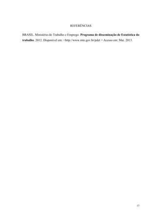 17
REFERÊNCIAS
BRASIL. Ministério do Trabalho e Emprego. Programa de disseminação de Estatística do
trabalho. 2012. Disponível em: <http://www.mte.gov.br/pdet > Acesso em: Mai. 2013.
 