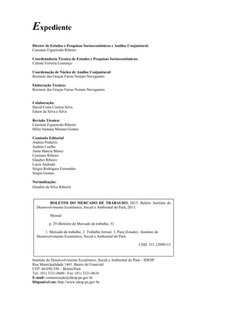 3
Expediente
Diretor de Estudos e Pesquisas Socioeconômicas e Análise Conjuntural:
Cassiano Figueiredo Ribeiro
Coordenadoria Técnica de Estudos e Pesquisas Socioeconômicas:
Celeste Ferreira Lourenço
Coordenação de Núcleo de Análise Conjuntural:
Rosinete das Graças Farias Nonato Navegantes
Elaboração Técnica:
Rosinete das Graças Farias Nonato Navegantes.
Colaboração:
David Costa Correia Silva
Edson da Silva e Silva
Revisão Técnica:
Cassiano Figueiredo Ribeiro
Hélio Santana Mairata Gomes
Comissão Editorial
Andréa Pinheiro
Andréa Coelho
Anna Márcia Muniz
Cassiano Ribeiro
Glauber Ribeiro
Lucia Andrade
Sérgio Rodrigues Fernandes
Sergio Gomes
Normalização:
Glauber da Silva Ribeiro
Instituto do Desenvolvimento Econômico, Social e Ambiental do Pará – IDESP
Rua Municipalidade 1461. Bairro do Umarizal
CEP: 66.050-350 – Belém/Pará
Tel.: (91) 3321-0600 / Fax: (91) 3321-0610
E-mail: comunicação@idesp.pa.gov.br
Disponível em: http://www.idesp.pa.gov.br
BOLETIM DO MERCADO DE TRABALHO, 2013. Belém: Instituto de
Desenvolvimento Econômico, Social e Ambiental do Pará, 2013.
Mensal
p. 29 (Boletim do Mercado de trabalho, 5)
1. Mercado de trabalho. 2. Trabalho formal. 3. Pará (Estado). Instituto do
Desenvolvimento Econômico, Social e Ambiental do Pará.
CDD. 331.12098115
1. Mercado de trabalho. 2. Trabalho formal. 3. Pará (Estado). Instituto
do Desenvolvimento Econômico, Social e Ambiental do Pará.
CDD. 331.12098115
 