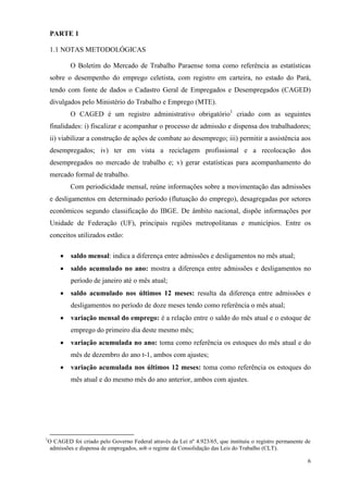 6
PARTE 1
1.1 NOTAS METODOLÓGICAS
O Boletim do Mercado de Trabalho Paraense toma como referência as estatísticas
sobre o desempenho do emprego celetista, com registro em carteira, no estado do Pará,
tendo com fonte de dados o Cadastro Geral de Empregados e Desempregados (CAGED)
divulgados pelo Ministério do Trabalho e Emprego (MTE).
O CAGED é um registro administrativo obrigatório1
criado com as seguintes
finalidades: i) fiscalizar e acompanhar o processo de admissão e dispensa dos trabalhadores;
ii) viabilizar a construção de ações de combate ao desemprego; iii) permitir a assistência aos
desempregados; iv) ter em vista a reciclagem profissional e a recolocação dos
desempregados no mercado de trabalho e; v) gerar estatísticas para acompanhamento do
mercado formal de trabalho.
Com periodicidade mensal, reúne informações sobre a movimentação das admissões
e desligamentos em determinado período (flutuação do emprego), desagregadas por setores
econômicos segundo classificação do IBGE. De âmbito nacional, dispõe informações por
Unidade de Federação (UF), principais regiões metropolitanas e municípios. Entre os
conceitos utilizados estão:
saldo mensal: indica a diferença entre admissões e desligamentos no mês atual;
saldo acumulado no ano: mostra a diferença entre admissões e desligamentos no
período de janeiro até o mês atual;
saldo acumulado nos últimos 12 meses: resulta da diferença entre admissões e
desligamentos no período de doze meses tendo como referência o mês atual;
variação mensal do emprego: é a relação entre o saldo do mês atual e o estoque de
emprego do primeiro dia deste mesmo mês;
variação acumulada no ano: toma como referência os estoques do mês atual e do
mês de dezembro do ano t-1, ambos com ajustes;
variação acumulada nos últimos 12 meses: toma como referência os estoques do
mês atual e do mesmo mês do ano anterior, ambos com ajustes.
1
O CAGED foi criado pelo Governo Federal através da Lei nº 4.923/65, que instituiu o registro permanente de
admissões e dispensa de empregados, sob o regime da Consolidação das Leis do Trabalho (CLT).
 