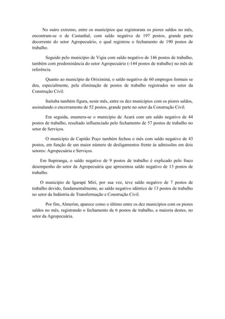 No outro extremo, entre os municípios que registraram os piores saldos no mês,
encontram-se o de Castanhal, com saldo negativo de 197 postos, grande parte
decorrente do setor Agropecuário, o qual registrou o fechamento de 190 postos de
trabalho.

       Seguido pelo município de Vigia com saldo negativo de 146 postos de trabalho,
também com predominância do setor Agropecuário (-144 postos de trabalho) no mês de
referência.

       Quanto ao município de Oriximiná, o saldo negativo de 60 empregos formais se
deu, especialmente, pela eliminação de postos de trabalho registrados no setor da
Construção Civil.

        Itaituba também figura, neste mês, entre os dez municípios com os piores saldos,
assinalando o encerramento de 52 postos, grande parte no setor da Construção Civil.

        Em seguida, enumera-se o município de Acará com um saldo negativo de 44
postos de trabalho, resultado influenciado pelo fechamento de 57 postos de trabalho no
setor de Serviços.

        O município de Capitão Poço também fechou o mês com saldo negativo de 43
postos, em função de um maior número de desligamentos frente às admissões em dois
setores: Agropecuária e Serviços.

    Em Itupiranga, o saldo negativo de 9 postos de trabalho é explicado pelo fraco
desempenho do setor da Agropecuária que apresentou saldo negativo de 13 postos de
trabalho.

    O município de Igarapé Miri, por sua vez, teve saldo negativo de 7 postos de
trabalho devido, fundamentalmente, ao saldo negativo idêntico de 13 postos de trabalho
no setor da Indústria de Transformação e Construção Civil.

        Por fim, Almerim, aparece como o último entre os dez municípios com os piores
saldos no mês, registrando o fechamento de 6 postos de trabalho, a maioria destes, no
setor da Agropecuária.
 