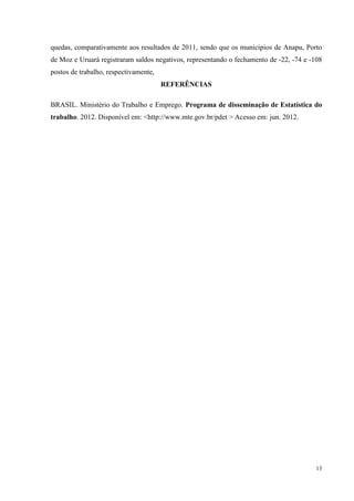 quedas, comparativamente aos resultados de 2011, sendo que os municípios de Anapu, Porto
de Moz e Uruará registraram saldos negativos, representando o fechamento de -22, -74 e -108
postos de trabalho, respectivamente,
                                       REFERÊNCIAS

BRASIL. Ministério do Trabalho e Emprego. Programa de disseminação de Estatística do
trabalho. 2012. Disponível em: <http://www.mte.gov.br/pdet > Acesso em: jun. 2012.




                                                                                         13
 