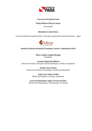 Governo do Estado do Pará

                          Simão Robison Oliveira Jatene
                                    Governador

                             Helenilson Cunha Pontes

Vice-Governador do Estado do Pará / Secretário Especial De Estado De Gestão – Seges




      Instituto do Desenvolvimento Econômico, Social e Ambiental do Pará


                          Maria Adelina Guglioti Braglia
                                   Presidente

                           Cassiano Figueiredo Ribeiro
       Diretor de Estudos e Pesquisas Socioeconômicas e Análise Conjuntural

                                Sérgio Castro Gomes
              Diretor de Estatística, Tecnologia e Gestão da Informação

                            Andrea dos Santos Coelho
                     Diretor de Pesquisas e Estudos Ambientais

                 Gracyette Raimunda Aguiar Ferreira da Silva
                Diretora de Planejamento, Administração e Finanças




                                                                                      3
 
