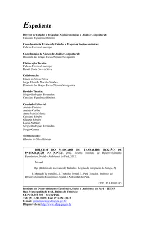 Expediente
Diretor de Estudos e Pesquisas Socioeconômicas e Análise Conjuntural:
Cassiano Figueiredo Ribeiro

Coordenadoria Técnica de Estudos e Pesquisas Socioeconômicas:
Celeste Ferreira Lourenço

Coordenação de Núcleo de Análise Conjuntural:
Rosinete das Graças Farias Nonato Navegantes

Elaboração Técnica:
Celeste Ferreira Lourenço
David Costa Correia Silva

Colaboração:
Edson da Silva e Silva
Jorge Eduardo Macedo Simões
Rosinete das Graças Farias Nonato Navegantes

Revisão Técnica:
Sérgio Rodrigues Fernandes.
Cassiano Figueiredo Ribeiro.

Comissão Editorial
Andréa Pinheiro
Andréa Coelho
Anna Márcia Muniz
Cassiano Ribeiro
Glauber Ribeiro
Lucia Andrade
Sérgio Rodrigues Fernandes
Sergio Gomes

Normalização:
Glauber da Silva Ribeiro


        BOLETIM DO MERCADO DE TRABALHO: REGIÃO DE
 INTEGRAÇÃO DO XINGU, 2012. Belém: Instituto de Desenvolvimento
 Econômico, Social e Ambiental do Pará, 2012.

          Mensal

        16p. (Boletim do Mercado de Trabalho: Região de Integração do Xingu, 2)

      1. Mercado de trabalho. 2. Trabalho formal. 3. Pará (Estado). Instituto do
 Desenvolvimento Econômico, Social e Ambiental do Pará.

                                                                   CDD. 331.12098115

Instituto do Desenvolvimento Econômico, Social e Ambiental do Pará – IDESP
Rua Municipalidade 1461. Bairro do Umarizal
CEP: 66.050-350 – Belém/Pará
Tel: (91) 3321-0600 / Fax: (91) 3321-0610
E-mail: comunicação@idesp.pa.gov.br
        1. Mercado de trabalho. 2. Trabalho formal. 3. Pará (Estado). Instituto
Disponível em: http://www.idesp.pa.gov.br
 do Desenvolvimento Econômico, Social e Ambiental do Pará.

                                                       CDD. 331.12098115               4
 